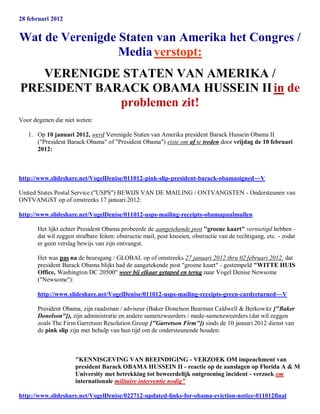 28 februari 2012


Wat de Verenigde Staten van Amerika het Congres /
                 Media verstopt:
   VERENIGDE STATEN VAN AMERIKA /
PRESIDENT BARACK OBAMA HUSSEIN II in de
             problemen zit!
Voor degenen die niet weten:

   1. Op 10 januari 2012, werd Verenigde Staten van Amerika president Barack Hussein Obama II
      ("President Barack Obama" of "President Obama") eiste om af te treden door vrijdag de 10 februari
      2012:



http://www.slideshare.net/VogelDenise/011012-pink-slip-president-barack-obamasigned~~V

United States Postal Service ("USPS") BEWIJS VAN DE MAILING / ONTVANGSTEN - Ondersteunen van
ONTVANGST op of omstreeks 17 januari 2012:

http://www.slideshare.net/VogelDenise/011012-usps-mailing-receipts-obamapaulmullen

       Het lijkt echter President Obama probeerde de aangetekende post "groene kaart" vernietigd hebben -
       dat wil zeggen strafbare feiten: obstructie mail, post knoeien, obstructie van de rechtsgang, etc. - zodat
       er geen verslag bewijs van zijn ontvangst.

       Het was pas na de beursgang / GLOBAL op of omstreeks 27 januari 2012 thru 02 februari 2012, dat
       president Barack Obama blijkt had de aangetekende post "groene kaart" - gestempeld "WITTE HUIS
       Office, Washington DC 20500" weer bij elkaar getaped en terug naar Vogel Denise Newsome
       ("Newsome"):

       http://www.slideshare.net/VogelDenise/011012-usps-mailing-receipts-green-cardreturned~~V

       President Obama, zijn raadsman / adviseur (Baker Donelson Bearman Caldwell & Berkowitz ["Baker
       Donelson"]), zijn administratie en andere samenzweerders / mede-samenzweerders (dat wil zeggen
       zoals The Firm Garretson Resolution Group ["Garretson Firm"]) sinds de 10 januari 2012 dienst van
       de pink slip zijn met behulp van hun tijd om de ondersteunende houden:



                      "KENNISGEVING VAN BEEINDIGING - VERZOEK OM impeachment van
                      president Barack OBAMA HUSSEIN II - reactie op de aanslagen op Florida A & M
                      University met betrekking tot beweerdelijk ontgroening incident - verzoek om
                      internationale militaire interventie nodig"

http://www.slideshare.net/VogelDenise/022712-updated-links-for-obama-eviction-notice-011012final
 