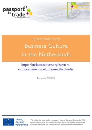  	
  	
  	
  	
  	
  |	
  1	
  

	
  

businessculture.org

Business Culture
in the Netherlands
	
  

http://businessculture.org/westerneurope/business-culture-in-netherlands/
Last updated: 30.09.2013

businessculture.org	
  

This project has been funded with support from the European Commission. This
Content	
   cannot be
publication reflects the view only of the author, and the Commission Germany	
   held
responsible for any use which may be made of the information contained therein.

 