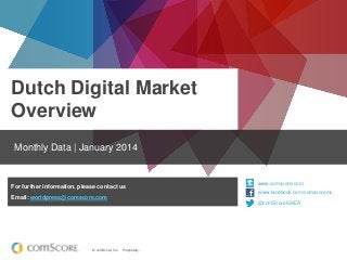 Dutch Digital Market
Overview
Monthly Data | January 2014

For further information, please contact us

www.comscore.com
www.facebook.com/comscoreinc
www.facebook.com/comscoreinc

Email: worldpress@comscore.com

@comScoreEMEA
@comScore

© comScore, Inc.

Proprietary.

 