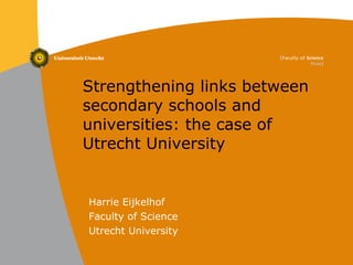 Strengthening links between secondary schools and universities: the case of Utrecht University Harrie Eijkelhof Faculty of Science Utrecht University 