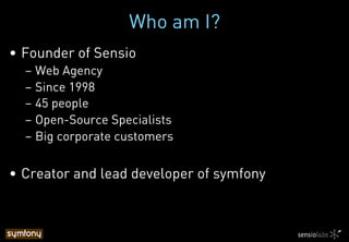 Who am I?
•  Founder of Sensio
– Web Agency
– Since 1998
– 45 people
– Open-Source Specialists
– Big corporate customers
•  Creator and lead developer of symfony
 