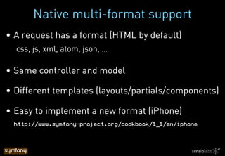 Native multi-format support
•  A request has a format (HTML by default)
css, js, xml, atom, json, …
•  Same controller and model
•  Different templates (layouts/partials/components)
•  Easy to implement a new format (iPhone)
http://www.symfony-project.org/cookbook/1_1/en/iphone!
 