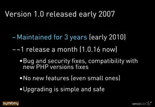 Version 1.0 released early 2007
– Maintained for 3 years (early 2010)
– ~1 release a month (1.0.16 now)
• Bug and security fixes, compatibility with
new PHP versions fixes
• No new features (even small ones)
• Upgrading is simple and safe
 