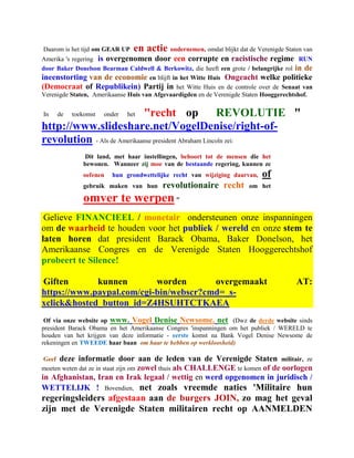 Daarom is het tijd om GEAR UP   en actie ondernemen, omdat blijkt dat de Verenigde Staten van
Amerika 's regering is overgenomen door een corrupte en racistische regime RUN
door Baker Donelson Bearman Caldwell & Berkowitz, die heeft een grote / belangrijke rol in de
ineenstorting van de economie en blijft in het Witte Huis Ongeacht welke politieke
(Democraat of Republikein) Partij in het Witte Huis en de controle over de Senaat van
Verenigde Staten, Amerikaanse Huis van Afgevaardigden en de Verenigde Staten Hooggerechtshof.


In   de   toekomst   onder  "recht op
                             het                      REVOLUTIE "
http://www.slideshare.net/VogelDenise/right-of-
revolution - Als de Amerikaanse president Abraham Lincoln zei:
              Dit land, met haar instellingen, behoort tot de mensen die het
              bewonen. Wanneer zij moe van de bestaande regering, kunnen ze
              oefenen   hun grondwettelijke recht van wijziging daarvan,   of
              gebruik maken van hun      revolutionaire recht          om het

              omver te werpen "
 Gelieve FINANCIEEL / monetair ondersteunen onze inspanningen
om de waarheid te houden voor het publiek / wereld en onze stem te
laten horen dat president Barack Obama, Baker Donelson, het
Amerikaanse Congres en de Verenigde Staten Hooggerechtshof
probeert te Silence!

Giften       kunnen        worden       overgemaakt                                    AT:
https://www.paypal.com/cgi-bin/webscr?cmd=_s-
xclick&hosted_button_id=Z4HSUHTCTKAEA
 Of via onze website op www. Vogel Denise Newsome. net (Dwz de derde website sinds
president Barack Obama en het Amerikaanse Congres 'inspanningen om het publiek / WERELD te
houden van het krijgen van deze informatie - eerste komst na Bank Vogel Denise Newsome de
rekeningen en TWEEDE haar baan om haar te hebben op werkloosheid)

Geef deze informatie door aan de leden van de Verenigde Staten militair, ze
moeten weten dat ze in staat zijn om zowel thuis als CHALLENGE te komen of de oorlogen
in Afghanistan, Iran en Irak legaal / wettig en werd opgenomen in juridisch /
WETTELIJK ! Bovendien, net zoals vreemde naties 'Militaire hun
regeringsleiders afgestaan aan de burgers JOIN, zo mag het geval
zijn met de Verenigde Staten militairen recht op AANMELDEN
 