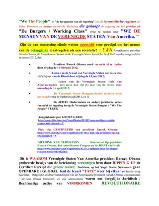 "We The People"            in "de terugname van de regering" van de terroristische        regimes als
Baker Donelson en andere racistische Bedrijven     die gekaapt        de regering en het gestolen uit
"De Burgers / Working Class" terug te zenden naar "WE DE
MENSEN VAN DE VERENIGDE STATEN Van Amerika. "
Zijn de van toepassing zijnde wetten opgesteld voor gevolgd om het nemen
van de belangrijke maatregelen als een revolutie?                       ! JA  Amerikaanse president
Barack Obama, de Amerikaanse Senaat en de Verenigde Staten Joint Chiefs of Staff werden aangemeld al
in januari 2012, dat:

                           President Barack Obama werd verzocht af te treden
               door vrijdag de 10 februari 2012;
                           Leden van de Senaat van Verenigde Staten met meer dan
               vijf (5) jaar van de Dienst door vrijdag de 15 juni 2012;
                             Leden van de Verenigde Staten Huis van
               Afgevaardigden met meer dan vijf (5) jaar van de Dienst door
               maandag de 16 april 2012;
                           De Verenigde Staten Hooggerechtshof rechters werd
               gevraagd terug te treden in juli 2011, en in
                           De JUISTE Onderzoeken en andere juridische acties
               verzocht de regering terug de Verenigde Staten Burgers / "We The
               People" TERUG

                Aangetekende post GROEN GARD:
                http://www.slideshare.net/VogelDenise/011012-usps-mailing-receipts-
               green-cardreturned~~V

                Pink slip GESERVEERD van president Barack Obama:
               http://www.slideshare.net/VogelDenise/011012-pink-slip-president-barack-
               obamasigned~~V

               MELDING VAN TERMATION. . . Geserveerd Op president
               Barack Obama, het Amerikaanse Congres en de JOINT chef-staf:
               http://www.slideshare.net/VogelDenise/022712-updated-links-for-obama-
               eviction-notice-011012final

Dit is WAAROM Verenigde Staten Van Amerika president Barack Obama
probeerde bewijs van de betekening vernietigen hem door RIPPIN G UP de
Certified Receipt die groene kaart; Nochtans, op het Vogel Denise Newsome's gaan
OPENBARE / GLOBAL had de Kaart "TAPE" weer bij elkaar en keerde terug
naar haar. Dergelijke strafbare handelingen van de Amerikaanse president Barack Obama, zijn raadsman
/ adviseur (Baker Donelson) en zijn administratie waren om dergelijke Juridisch /
Rechtmatige         acties     van       VOORKOMEN                     REVOLUTIONAIRE
 