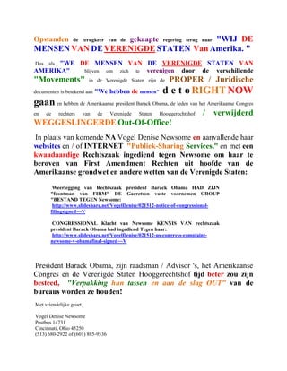 Opstanden                           "WIJ DE
                    de terugkeer van de    gekaapte      regering terug naar
MENSEN VAN DE VERENIGDE STATEN Van Amerika. "
Dus   "WE DE MENSEN VAN DE VERENIGDE STATEN VAN
       als
AMERIKA"   blijven om zich te verenigen door de verschillende
"Movements"               in de Verenigde Staten zijn de    PROPER / Juridische
documenten is betekend aan    "We hebben de mensen"      d e t o RIGHT NOW
gaan en hebben de Amerikaanse president Barack Obama, de leden van het Amerikaanse Congres
en    de     rechters   van   de   Verenigde   Staten   Hooggerechtshof   / verwijderd
WEGGESLINGERDE Out-Of-Office!
In plaats van komende NA Vogel Denise Newsome en aanvallende haar
websites en / of INTERNET "Publiek-Sharing Services," en met een
kwaadaardige Rechtszaak ingediend tegen Newsome om haar te
beroven van First Amendment Rechten uit hoofde van de
Amerikaanse grondwet en andere wetten van de Verenigde Staten:

        Weerlegging van Rechtszaak president Barack Obama HAD ZIJN
       "frontman van FIRM" DE Garretson vaste voornemen GROUP
       "BESTAND TEGEN Newsome:
        http://www.slideshare.net/VogelDenise/021512-notice-of-congressional-
       filingsigned~~V

       CONGRESSIONAL Klacht van Newsome KENNIS VAN rechtszaak
       president Barack Obama had ingediend Tegen haar:
       http://www.slideshare.net/VogelDenise/021512-us-congress-complaint-
       newsome-v-obamafinal-signed~~V



President Barack Obama, zijn raadsman / Advisor 's, het Amerikaanse
Congres en de Verenigde Staten Hooggerechtshof tijd beter zou zijn
besteed, "Verpakking hun tassen en aan de slag OUT" van de
bureaus worden ze houden!
Met vriendelijke groet,

Vogel Denise Newsome
Postbus 14731
Cincinnati, Ohio 45250
(513) 680-2922 of (601) 885-9536
 
