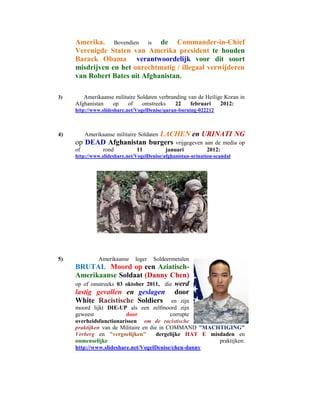 Amerika. Bovendien is de Commander-in-Chief
     Verenigde Staten van Amerika president te houden
     Barack Obama verantwoordelijk voor dit soort
     misdrijven en het onrechtmatig / illegaal verwijderen
     van Robert Bates uit Afghanistan.

3)      Amerikaanse militaire Soldaten verbranding van de Heilige Koran in
     Afghanistan   op     of    omstreeks     22    februari    2012:
     http://www.slideshare.net/VogelDenise/quran-burning-022212



4)                          LACHEN en URINATI NG
          Amerikaanse militaire Soldaten
     op DEAD Afghanistan burgers vrijgegeven aan de media op
     of          rond          11           januari          2012:
     http://www.slideshare.net/VogelDenise/afghanistan-urination-scandal




5)             Amerikaanse    leger   Soldeermetalen
     BRUTAL Moord op een Aziatisch-
     Amerikaanse Soldaat (Danny Chen)
     op of omstreeks 03 oktober 2011, die werd
     lastig gevallen en geslagen door
     White Racistische Soldiers en zijn
     moord lijkt DIE-UP als een zelfmoord zijn
     geweest             door               corrupte
     overheidsfunctionarissen om de racistische
     praktijken van de Militaire en die in COMMAND "MACHTIGING"
     Verberg en "vergoelijken"         dergelijke HAT E misdaden en
     onmenselijke                                          praktijken:
     http://www.slideshare.net/VogelDenise/chen-danny
 
