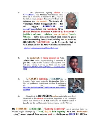 6)               De Amerikaanse regering slachten /
             UITVOERING van Afrikaans-Amerikaanse Troy
             Davis op of omstreeks 21 september 2011, wanneer
             het lijkt er waren getuigen die naar voren kwam met
             informatie over zijn onschuld; Niettemin, de
             Verenigde Staten Hooggerechtshof - dat
             wil      zeggen     BEHEERST          en
             gecontroleerd door een racistische Firm
             (Baker Donelson Bearman Caldwell & Berkowitz -
             juridisch adviseur / adviseur van president Barack
             Obama) - hetzij zijn gemachtigd naar voren te gaan
             met de uitvoering in overeenstemming met de etnische
             REINIGEN / GENOCIDE in de Verenigde Stat es
             van Amerika met de Afro-Amerikaanse mannen:
              http://www.slideshare.net/VogelDenise/davis-troy




       7)          racistische / brute moord op Afro-
                  De
             Amerikaan James Craig Anderson op of omstreeks 26
             juni 2011, bij het blanke, racistische liep over hem heen
             met een voertuig b anwege de kleur van zijn huid:
             http://www.slideshare.net/VogelDenise/     anderson-james-
             craig




       8)        De RACIST Killing / LYNCHING van
             Jermaine Carter op of omstreeks 03 december 2010, en
             lijkt zijn gedekt door Amerikaanse overheid de ambtenaren
             als                     een                     zelfmoord:
             http://www.slideshare.net/VogelDenise/carter-frederick-
             jermaine


       9)        Natuurlijk is de   DUIZENDEN andere racistische moorden /
             vermoord en het onrecht die worden uitgevoerd in de Verenigde
             Staten van Amerika en in het buitenland in vreemde naties /
             Landen die dat niet kan maken de voorpagina van het Nieuws.


De BERICHT is duidelijk - "Genoeg is genoeg" - en de Verenigde Staten van
                      "TAKE BACK hun regering" van een "racistische
Amerika burgers verenigen op
regime" wordt gerund door mensen met verbindingen en DEEP RO OTS in
 