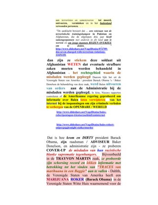 aan terroristen en samenzweren   tot moord,
        ontvoeren,    verminken en in het buitenland
        verwonden personen. . .
         "De aanklacht beweert dat ... een veteraan van de
        terroristische trainingskampen in Pakistan en
        Afghanistan, die de afgelopen drie jaar heeft
        samengespannen met anderen in dit land aan te
        werven en om jonge mannen REIZEN OVERZEE
        om          te      doden.               ..      "
        http://www.slideshare.net/VogelDenise/072709-
        doj-seven-charged-with-terrorism-violations-
        11651101

dan zijn ze stiekem deze soldaat uit
Afghanistan WETEN dat eventuele strafbare
zaken    moeten   worden    behandeld         in
Afghanistan -. het rechtsgebied waarin de
misdaden werden gepleegd Daarom lijkt het uit de
Verenigde Staten van Amerika / president Barack Obama 's / Baker
                         werd Balen uitvoeren
Donelson de behandeling van deze zaak,
van orders   aan de Administratie bij de
misdaden werden gepleegd. In feite, Nieuws rapporten
controleren ofde Amerikaanse regering geprobeerd om
informatie over Balen laten verwijderen van het
internet bij de inspanningen om zijn criminele verleden
te verbergen van de OPENBARE / WERELD
         http://www.slideshare.net/VogelDenise/bales-
        robertpentagon-triestoerasehimfrominternet


         http://www.slideshare.net/VogelDenise/bales-robert-
        snipergogglesnight-stalkermurder



 Dat is hoe krom en DIRTY president Barack
Obama, zijn raadsman / ADVISEUR Baker
Donelson, en administratie zijn - ze proberen
COVER-UP de misdaden van hun racistische
blanke suprematie tegenhangers. Bijvoorbeeld
in de TRAYVON MARTIN zaak, ze probeerde
zijn schorsing record en lekken informatie met
betrekking tot het vinden van "TRACES van
marihuana in een Baggie" aan te vallen - Dahhh,
de Verenigde Staten van Amerika heeft een
MARIJUANA ROKER (Barack Obama) in de
Verenigde Staten Witte Huis waarnemend voor de
 