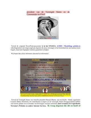 president van de Verenigde Staten en de
                       Commander-in-Chief:




 Terwijl de volgende PowerPoint-presentatie is in het ENGELS, AUDIO / Mondelinge geluids-en
videofragmenten zijn toegevoegd aan degenen die deze ontvangen in het buitenland die niet kunnen lezen
Engels, maar kunt begrijpen wanneer gesproken te helpen.

Wij hopen dat u deze informatie educatief en informatief.




 Terwijl de Verenigde Staten van Amerika president Barack Obama, zijn racistische / blanke suprematie
Counsel (Baker Donelson), het Amerikaanse Congres en de Verenigde Staten Hooggerechtshof hebben
veel moeite gedaan om u te houden van het krijgen van deze informatie door te komen NA Vogel Denise
Newsome's Websites en andere Internet Services, Ik vraag degenen die dit en heeft of
 