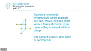 digital educational resources
Realize a nationwide
infrastructure where teachers
can find, create, edit and share
various forms of content in an
open setting or closed within a
group.
The content is open, semi-open
or commercial.
 