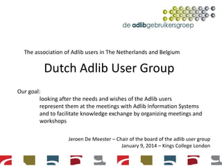 The association of Adlib users in The Netherlands and Belgium

Dutch Adlib User Group
Our goal:
looking after the needs and wishes of the Adlib users
represent them at the meetings with Adlib Information Systems
and to facilitate knowledge exchange by organizing meetings and
workshops
Jeroen De Meester – Chair of the board of the adlib user group
January 9, 2014 – Kings College London

 