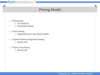Pricing Model

   Outsourcing
      FTE based or
      Transaction based

   Smart tooling
      Subscription per user (SaaS model)

   Implementation/integration tooling
       Hourly rate

   Project consultancy
       Hourly rate




                                            “Running your admin processes smarter”
 