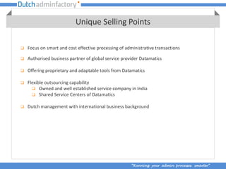 Unique Selling Points

   Focus on smart and cost effective processing of administrative transactions

   Authorised business partner of global service provider Datamatics

   Offering proprietary and adaptable tools from Datamatics

   Flexible outsourcing capability
       Owned and well established service company in India
       Shared Service Centers of Datamatics

   Dutch management with international business background




                                                       “Running your admin processes smarter”
 