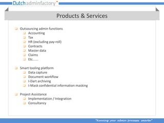 Products & Services
   Outsourcing admin functions
      Accounting
      Tax
      HR (excluding pay-roll)
      Contracts
      Master data
      Claims
      Etc......

   Smart tooling platform
      Data capture
      Document workflow
      I-Dart archiving
      I-Mask confidential information masking

   Project Assistance
       Implementation / Integration
       Consultancy




                                                 “Running your admin processes smarter”
 