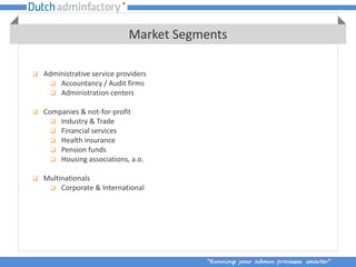 Market Segments

   Administrative service providers
       Accountancy / Audit firms
       Administration centers

   Companies & not-for-profit
       Industry & Trade
       Financial services
       Health insurance
       Pension funds
       Housing associations, a.o.

   Multinationals
      Corporate & International




                                         “Running your admin processes smarter”
 