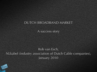 DUTCH BROADBAND MARKET

                    A success story




                      Rob van Esch,
NLkabel (industry association of Dutch Cable companies),
                      January 2010
 