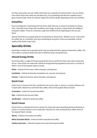 For those who prefer tea over coffee, Dutch Bros has a selection of iced tea drinks. You can choose
from classic flavors like sweet tea and peach tea, or try something new like blue raspberry tea or
green tea lemonade. Prices for iced tea range from $2.50 to $4.00, depending on the size and flavor.
Smoothies
If you're looking for a refreshing and fruity drink, Dutch Bros has a variety of smoothies to choose
from. They offer classic flavors like strawberry and mango, as well as unique flavors like wildberry
and peach cobbler. Prices for smoothies range from $4.00 to $5.50, depending on the size and
flavor.
Overall, Dutch Bros has a great selection of iced drinks to choose from. Whether you're in the mood
for coffee, tea, or a smoothie, they have something for everyone. Prices are reasonable, and the
quality of the drinks is top-notch.
Specialty Drinks
Dutch Bros is known for its specialty drinks that are made with their signature Dutch Bros coffee. The
menu offers a variety of drinks that cater to different tastes and preferences.
Infused Energy Drinks
Dutch Bros offers a range of infused energy drinks that are perfect for those who need a quick pick-
me-up. These drinks are made with a blend of energy-boosting ingredients and come in a variety of
flavors. Some of the popular options include:
Kicker - A blend of Irish cream, white chocolate, and espresso.
Annihilator - A blend of chocolate macadamia nut, caramel, and espresso.
Cocomo - A blend of coconut, white chocolate, and espresso.
Dutch Frost
Dutch Frost is a frozen drink that is perfect for hot summer days. It comes in a variety of flavors and
is made with a blend of ice and Dutch Bros coffee. Some of the popular flavors include:
Caramelizer - A blend of caramel and coffee.
Chai - A blend of chai tea and coffee.
Vanilla Bean - A blend of vanilla and coffee.
Dutch Freeze
Dutch Freeze is a blended drink that is perfect for those who want something cold and refreshing. It
comes in a variety of flavors and is made with a blend of ice, milk, and Dutch Bros coffee. Some of
the popular flavors include:
Mocha - A blend of chocolate and coffee.
White Chocolate Mocha - A blend of white chocolate and coffee.
Cookies and Cream - A blend of cookies and cream flavoring and coffee.
 