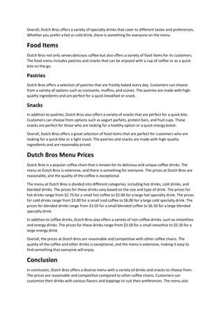 Overall, Dutch Bros offers a variety of specialty drinks that cater to different tastes and preferences.
Whether you prefer a hot or cold drink, there is something for everyone on the menu.
Food Items
Dutch Bros not only serves delicious coffee but also offers a variety of food items for its customers.
The food menu includes pastries and snacks that can be enjoyed with a cup of coffee or as a quick
bite on the go.
Pastries
Dutch Bros offers a selection of pastries that are freshly baked every day. Customers can choose
from a variety of options such as croissants, muffins, and scones. The pastries are made with high-
quality ingredients and are perfect for a quick breakfast or snack.
Snacks
In addition to pastries, Dutch Bros also offers a variety of snacks that are perfect for a quick bite.
Customers can choose from options such as yogurt parfaits, protein bars, and fruit cups. These
snacks are perfect for those who are looking for a healthy option or a quick energy boost.
Overall, Dutch Bros offers a great selection of food items that are perfect for customers who are
looking for a quick bite or a light snack. The pastries and snacks are made with high-quality
ingredients and are reasonably priced.
Dutch Bros Menu Prices
Dutch Bros is a popular coffee chain that is known for its delicious and unique coffee drinks. The
menu at Dutch Bros is extensive, and there is something for everyone. The prices at Dutch Bros are
reasonable, and the quality of the coffee is exceptional.
The menu at Dutch Bros is divided into different categories, including hot drinks, cold drinks, and
blended drinks. The prices for these drinks vary based on the size and type of drink. The prices for
hot drinks range from $2.75 for a small hot coffee to $5.00 for a large hot specialty drink. The prices
for cold drinks range from $3.00 for a small iced coffee to $6.00 for a large cold specialty drink. The
prices for blended drinks range from $3.50 for a small blended coffee to $6.50 for a large blended
specialty drink.
In addition to coffee drinks, Dutch Bros also offers a variety of non-coffee drinks, such as smoothies
and energy drinks. The prices for these drinks range from $3.50 for a small smoothie to $5.50 for a
large energy drink.
Overall, the prices at Dutch Bros are reasonable and competitive with other coffee chains. The
quality of the coffee and other drinks is exceptional, and the menu is extensive, making it easy to
find something that everyone will enjoy.
Conclusion
In conclusion, Dutch Bros offers a diverse menu with a variety of drinks and snacks to choose from.
The prices are reasonable and competitive compared to other coffee chains. Customers can
customize their drinks with various flavors and toppings to suit their preferences. The menu also
 
