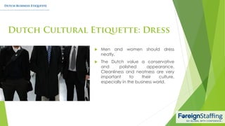  Men and women should dress
neatly.
 The Dutch value a conservative
and polished appearance.
Cleanliness and neatness are very
important to their culture,
especially in the business world.
 
