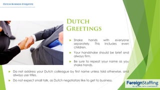  Do not address your Dutch colleague by first name unless told otherwise, and
always use titles.
 Do not expect small talk, as Dutch negotiators like to get to business.
 Shake hands with everyone
separately. This includes even
children.
 Your handshake should be brief and
always firm.
 Be sure to repeat your name as you
shake hands.
 