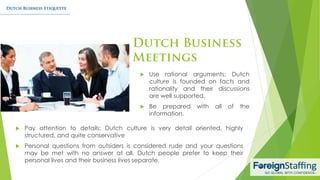  Pay attention to details: Dutch culture is very detail oriented, highly
structured, and quite conservative
 Personal questions from outsiders is considered rude and your questions
may be met with no answer at all. Dutch people prefer to keep their
personal lives and their business lives separate.
 Use rational arguments: Dutch
culture is founded on facts and
rationality and their discussions
are well supported.
 Be prepared with all of the
information.
 