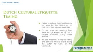  Failure to adhere to schedules may
be seen by the Dutch as an
indication that you are unreliable.
 Do not schedule meetings from
June through August. Many Dutch
people vacation during these
months.
 It is also important to respect family
and personal time so avoid asking
the Dutch to work on the
weekends.
 