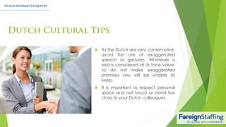 As the Dutch are very conservative,
avoid the use of exaggerated
speech or gestures. Whatever is
said is considered at its face value,
so do not make exaggerated
promises you will be unable to
keep.
 It is important to respect personal
space and not touch or stand too
close to your Dutch colleagues.
 