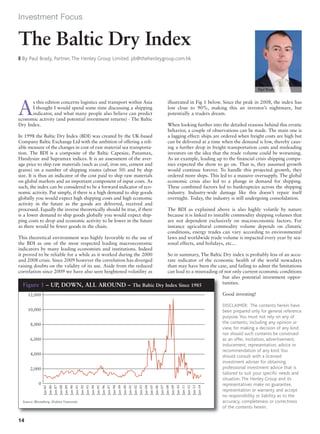 Investment Focus 
As this edition concerns logistics and transport within Asia 
I thought I would spend some time discussing a shipping 
indicator, and what many people also believe can predict 
economic activity (and potential investment returns) - The Baltic 
Dry Index. 
In 1998 the Baltic Dry Index (BDI) was created by the UK-based 
Company Baltic Exchange Ltd with the ambition of offering a reli-able 
measure of the changes in cost of raw material sea transporta-tion. 
The BDI is a composite of the Baltic Capesize, Panamax, 
Handysize and Supramax indices. It is an assessment of the aver-age 
price to ship raw materials (such as coal, iron ore, cement and 
grains) on a number of shipping routes (about 50) and by ship 
size. It is thus an indicator of the cost paid to ship raw materials 
on global markets and an important component of input costs. As 
such, the index can be considered to be a forward indicator of eco-nomic 
activity. Put simply, if there is a high demand to ship goods 
globally you would expect high shipping costs and high economic 
activity in the future as the goods are delivered, received and 
processed. Equally the inverse theoretically should be true, if there 
is a lower demand to ship goods globally you would expect ship-ping 
costs to drop and economic activity to be lower in the future 
as there would be fewer goods in the chain. 
This theoretical environment was highly favorable to the use of 
the BDI as one of the most respected leading macroeconomic 
indicators by many leading economists and institutions. Indeed 
it proved to be reliable for a while as it worked during the 2000 
and 2008 crisis. Since 2009 however the correlation has diverged 
raising doubts on the validity of its use. Aside from the reduced 
correlation since 2009 we have also seen heightened volatility as 
illustrated in Fig 1 below. Since the peak in 2008, the index has 
lost close to 90%, making this an investor’s nightmare, but 
potentially a traders dream. 
When looking further into the detailed reasons behind this erratic 
behavior, a couple of observations can be made. The main one is 
a lagging effect: ships are ordered when freight costs are high but 
can be delivered at a time when the demand is low, thereby caus-ing 
a further drop in freight transportation costs and misleading 
investors on the idea that the trade volume could be worsening. 
As an example, leading up to the financial crisis shipping compa-nies 
expected the show to go on. That is, they assumed growth 
would continue forever. To handle this projected growth, they 
ordered more ships. This led to a massive oversupply. The global 
economic crisis also led to a plunge in demand for shipping. 
These combined factors led to bankruptcies across the shipping 
industry. Industry-wide damage like this doesn’t repair itself 
overnight. Today, the industry is still undergoing consolidation. 
The BDI as explained above is also highly volatile by nature 
because it is linked to instable commodity shipping volumes that 
are not dependent exclusively on macroeconomic factors. For 
instance agricultural commodity volume depends on climatic 
conditions, energy trades can vary according to environmental 
laws and worldwide trade volume is impacted every year by sea-sonal 
effects, and holidays, etc… 
So in summary, The Baltic Dry index is probably less of an accu-rate 
indicator of the economic health of the world nowadays 
than may have been the case, and failing to admit the limitations 
can lead to a misreading of not only current economic conditions 
but also potential investment oppor-tunities. 
Good investing! 
DISCLAIMER: The contents herein have 
been prepared only for general reference 
purpose. You must not rely on any of 
the contents, including any opinion or 
view, for making a decision of any kind, 
nor should such contents be construed 
as an offer, invitation, advertisement, 
inducement, representation, advice or 
recommendation of any kind. You 
should consult with a licensed 
investment adviser for obtaining 
professional investment advice that is 
tailored to suit your specific needs and 
situation. The Henley Group and its 
representatives make no guarantee, 
representation or warranty and accept 
no responsibility or liability as to the 
accuracy, completeness or correctness 
of the contents herein. 
The Baltic Dry Index 
z By Paul Brady, Partner, The Henley Group Limited. pb@thehenleygroup.com.hk 
Paul Brady 
Figure 1 – UP, DOWN, ALL AROUND – The Baltic Dry Index Since 1985 
12,000 
10,000 
8,000 
6,000 
4,000 
0 
Jan-85 
Jan-86 
Jan-87 
Jan-88 
Jan-89 
Jan-90 
Jan-91 
Jan-92 
Jan-93 
Jan-94 
Jan-95 
Jan-96 
Jan-97 
Jan-98 
Jan-99 
Jan-00 
Jan-01 
Jan-02 
Jan-03 
Jan-04 
Jan-05 
Jan-06 
Jan-07 
Jan-08 
Jan-09 
Jan-10 
Jan-11 
Jan-12 
Jan-13 
Jan-14 
2,000 
Source: Bloomberg, Hofstra University 
14 
Investment Focus #170, the July/August 2014 issue 
