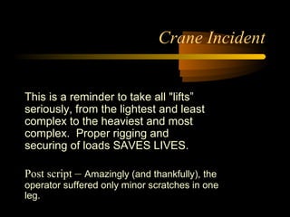 Crane Incident
This is a reminder to take all "lifts”
seriously, from the lightest and least
complex to the heaviest and most
complex. Proper rigging and
securing of loads SAVES LIVES.
Post script – Amazingly (and thankfully), the
operator suffered only minor scratches in one
leg.
 