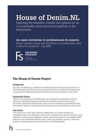 House of Denim.NL
    Exploring the feasibility, viability and optimal set-up
    of a sustainable denim production platform in the
    Netherlands


    An open invitation to professionals & experts:
    Please comment, query and contribute to our preliminary ideas
    5 slides & 5 Questions - July 2009

                         FRONTEER
                         STRATEGY
                         INNOVATION.
                         CO-CREATION.
                         BRAND DEVELOPMENT.




The House of Denim Project
Background
The idea of establishing a ‘platform for sustainable denim development/production’ in
The Netherlands was formed during discussions between local denim aﬁcionados and
city government ofﬁcials from Almere (Amsterdam’s nearest neighbour to the East).

Sustainable Denim
Jeans are very popular in the Netherlands, and a demand for sustainably produced
garments is gradually emerging. Although the Amsterdam area is home to many
successful international denim brands, there is no local weaving or (sustainable) denim
development tradition. Knowledge and developments are decentralized, to say the least.

The Project
The idea struck a chord with numerous stakeholders, so Fronteer Strategy (an
Amsterdam-based consulting ﬁrm, denim lovers ourselves) were asked to execute a quick
exploration of the potential feasibility, viability and optimal setup for a sustainable denim
platform in the Amsterdam/Almere region. Could it be possible to develop, create and
produce a sustainable jean, from start to ﬁnish, in the Netherlands?



   House of Denim - Concept & Questions       2
 