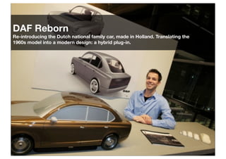 DAF Reborn
Re-introducing the Dutch national family car, made in Holland. Translating the
1960s model into a modern design: a hybrid plug-in.

 