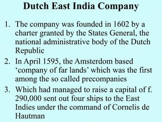 Dutch East India Company
1. The company was founded in 1602 by a
charter granted by the States General, the
national administrative body of the Dutch
Republic
2. In April 1595, the Amsterdom based
‘company of far lands’ which was the first
among the so called precompanies
3. Which had managed to raise a capital of f.
290,000 sent out four ships to the East
Indies under the command of Cornelis de
Hautman
 