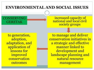 ENVIRONMENTAL AND SOCIAL ISSUES
increased capacity of
national and local civil
society groups
to manage and deliver
conservation initiatives in
a strategic and effective
manner linked to
development and
landscape planning and
natural resource
management
CONSERVING
GERETAK
to generation,
adoption,
adaptation, and
application of
lessons for
improved
conservation
outcomes
 