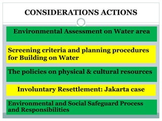 CONSIDERATIONS ACTIONS
Screening criteria and planning procedures
for Building on Water
Environmental Assessment on Water area
Involuntary Resettlement: Jakarta case
The policies on physical & cultural resources
Environmental and Social Safeguard Process
and Responsibilities
 