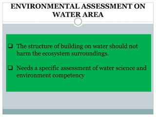 ENVIRONMENTAL ASSESSMENT ON
WATER AREA
 The structure of building on water should not
harm the ecosystem surroundings.
 Needs a specific assessment of water science and
environment competency
 
