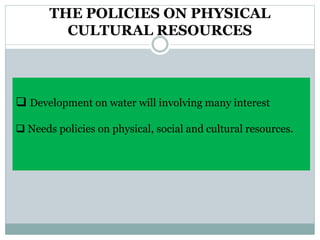 THE POLICIES ON PHYSICAL
CULTURAL RESOURCES
 Development on water will involving many interest
 Needs policies on physical, social and cultural resources.
 