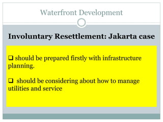 Waterfront Development
Involuntary Resettlement: Jakarta case
 should be prepared firstly with infrastructure
planning.
 should be considering about how to manage
utilities and service
 