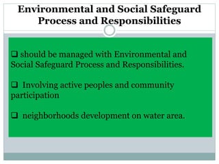 Environmental and Social Safeguard
Process and Responsibilities
 should be managed with Environmental and
Social Safeguard Process and Responsibilities.
 Involving active peoples and community
participation
 neighborhoods development on water area.
 