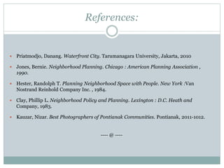 References:
 Priatmodjo, Danang. Waterfront City. Tarumanagara University, Jakarta, 2010
 Jones, Bernie. Neighborhood Planning. Chicago : American Planning Association ,
1990.
 Hester, Randolph T. Planning Neighborhood Space with People. New York :Van
Nostrand Reinhold Company Inc. , 1984.
 Clay, Phillip L. Neighborhood Policy and Planning. Lexington : D.C. Heath and
Company, 1983.
 Kauzar, Nizar. Best Photographers of Pontianak Communities. Pontianak, 2011-1012.
---- @ ----
 