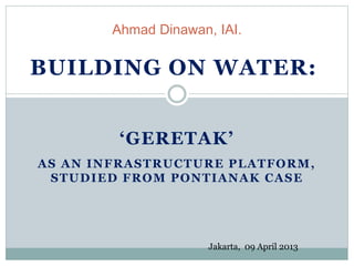 ‘GERETAK’
AS AN INFRASTRUCTURE PLATFORM,
STUDIED FROM PONTIANAK CASE
Ahmad Dinawan, IAI.
BUILDING ON WATER:
Jakarta, 09 April 2013
 