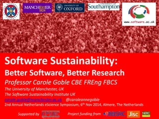 Software Sustainability: 
Better Software, Better Research 
Professor Carole Goble CBE FREng FBCS 
The University of Manchester, UK 
The Software Sustainability Institute UK 
carole.goble@manchester.ac.uk @caroleannegoble 
2nd Annual Netherlands eScience Symposium, 6th Nov 2014, Almere, The Netherlands 
Supported by Project funding from 
 