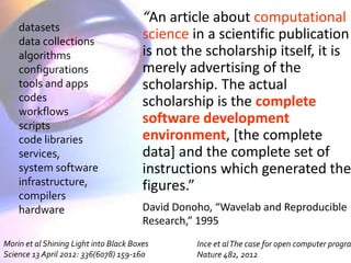 “An article about computational 
science in a scientific publication 
is not the scholarship itself, it is 
merely advertising of the 
scholarship. The actual 
scholarship is the complete 
software development 
environment, [the complete 
data] and the complete set of 
instructions which generated the 
figures.” 
David Donoho, “Wavelab and Reproducible 
Research,” 1995 
datasets 
data collections 
algorithms 
configurations 
tools and apps 
codes 
workflows 
scripts 
code libraries 
services, 
system software 
infrastructure, 
compilers 
hardware 
Morin et al Shining Light into Black Boxes 
Science 13 April 2012: 336(6078) 159-160 
Ince et al The case for open computer programs, 
Nature 482, 2012 
 
