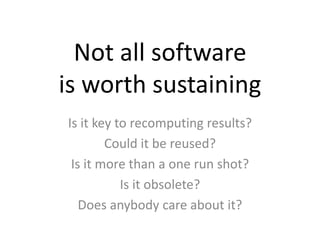 Not all software 
is worth sustaining 
Is it key to recomputing results? 
Could it be reused? 
Is it more than a one run shot? 
Is it obsolete? 
Does anybody care about it? 
 