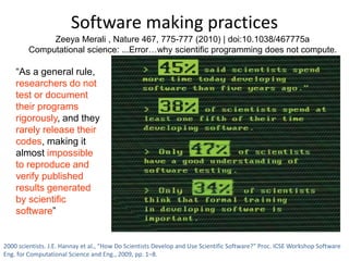 Software making practices 
Zeeya Merali , Nature 467, 775-777 (2010) | doi:10.1038/467775a 
Computational science: ...Error…why scientific programming does not compute. 
“As a general rule, 
researchers do not 
test or document 
their programs 
rigorously, and they 
rarely release their 
codes, making it 
almost impossible 
to reproduce and 
verify published 
results generated 
by scientific 
software” 
2000 scientists. J.E. Hannay et al., “How Do Scientists Develop and Use Scientific Software?” Proc. ICSE Workshop Software 
Eng. for Computational Science and Eng., 2009, pp. 1–8. 
 