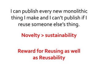 I can publish every new monolithic 
thing I make and I can’t publish if I 
reuse someone else’s thing. 
Novelty > sustainability 
Reward for Reusing as well 
as Reusability 
 
