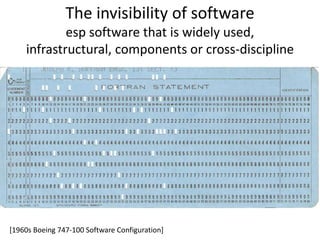 The invisibility of software 
esp software that is widely used, 
infrastructural, components or cross-discipline 
[1960s Boeing 747-100 Software Configuration] 
 