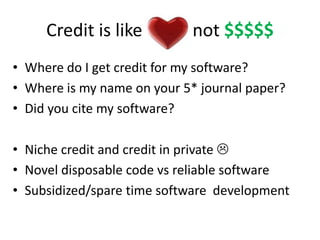 Credit is like Love not $$$$$ 
• Where do I get credit for my software? 
• Where is my name on your 5* journal paper? 
• Did you cite my software? 
• Niche credit and credit in private  
• Novel disposable code vs reliable software 
• Subsidized/spare time software development 
 