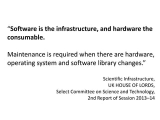Software is the infrastructure 
“Software is the infrastructure, and hardware the 
consumable. 
Maintenance is required when there are hardware, 
operating system and software library changes.” 
Scientific Infrastructure, 
UK HOUSE OF LORDS, 
Select Committee on Science and Technology, 
2nd Report of Session 2013–14 
 