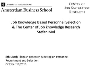 Job Knowledge Based Personnel Selection
& The Center of Job knowledge Research
Stefan Mol

8th Dutch-Flemish Research Meeting on Personnel
Recruitment and Selection
October 18,2013

 